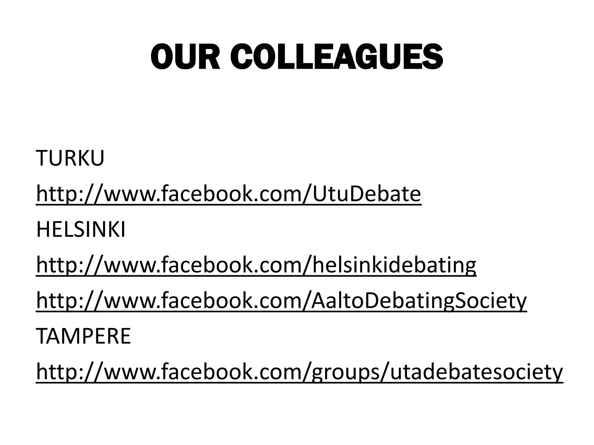 OUR COLLEAGUES

TURKU
http://www.facebook.com/UtuDebate
HELSINKI
http://www.facebook.com/helsinkidebating
http://www.facebook.com/AaltoDebatingSociety
TAMPERE
http://www.facebook.com/groups/utadebatesociety
 