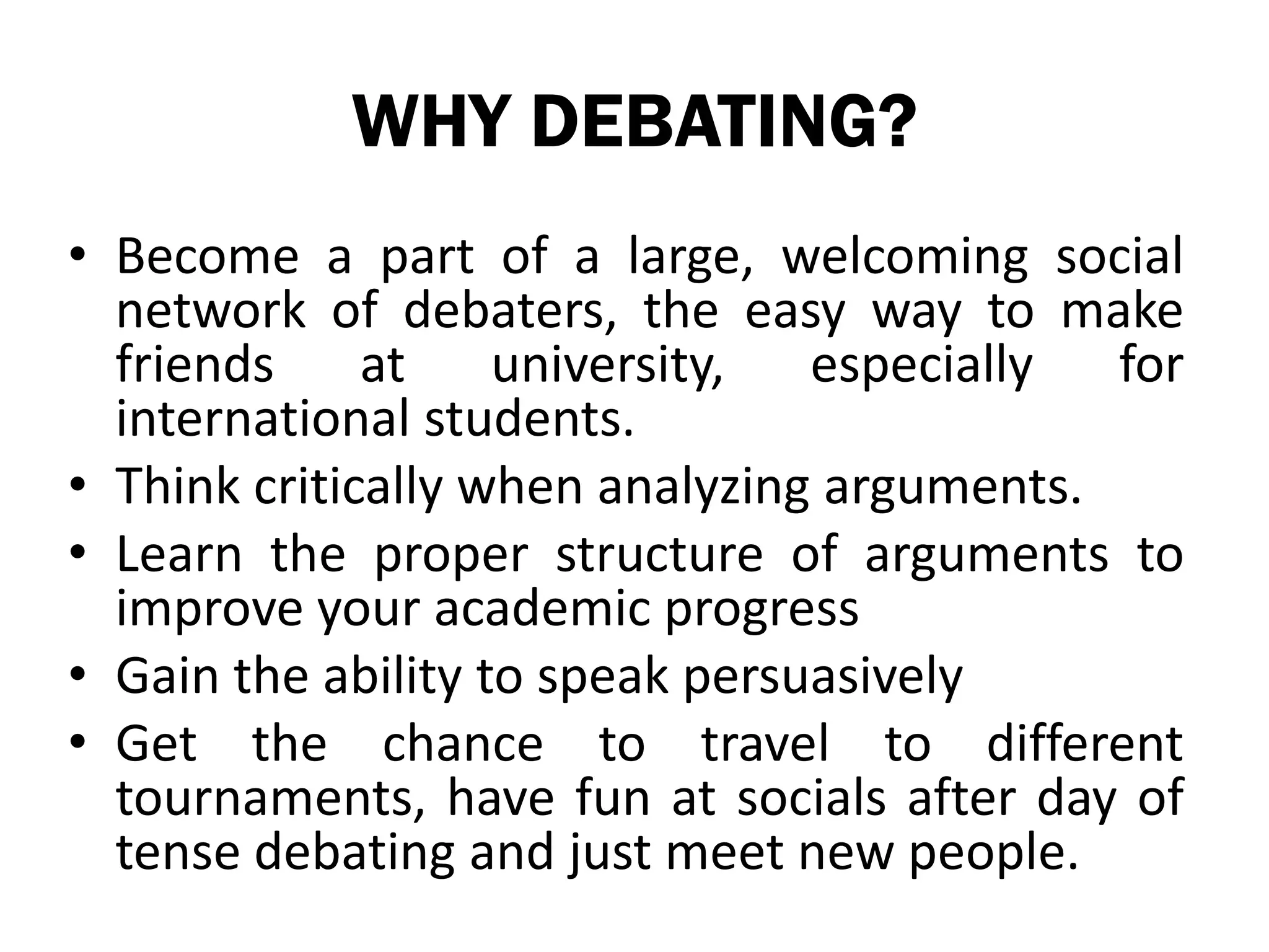 WHY DEBATING?
• Become a part of a large, welcoming social
  network of debaters, the easy way to make
  friends     at    university,  especially  for
  international students.
• Think critically when analyzing arguments.
• Learn the proper structure of arguments to
  improve your academic progress
• Gain the ability to speak persuasively
• Get the chance to travel to different
  tournaments, have fun at socials after day of
  tense debating and just meet new people.
 