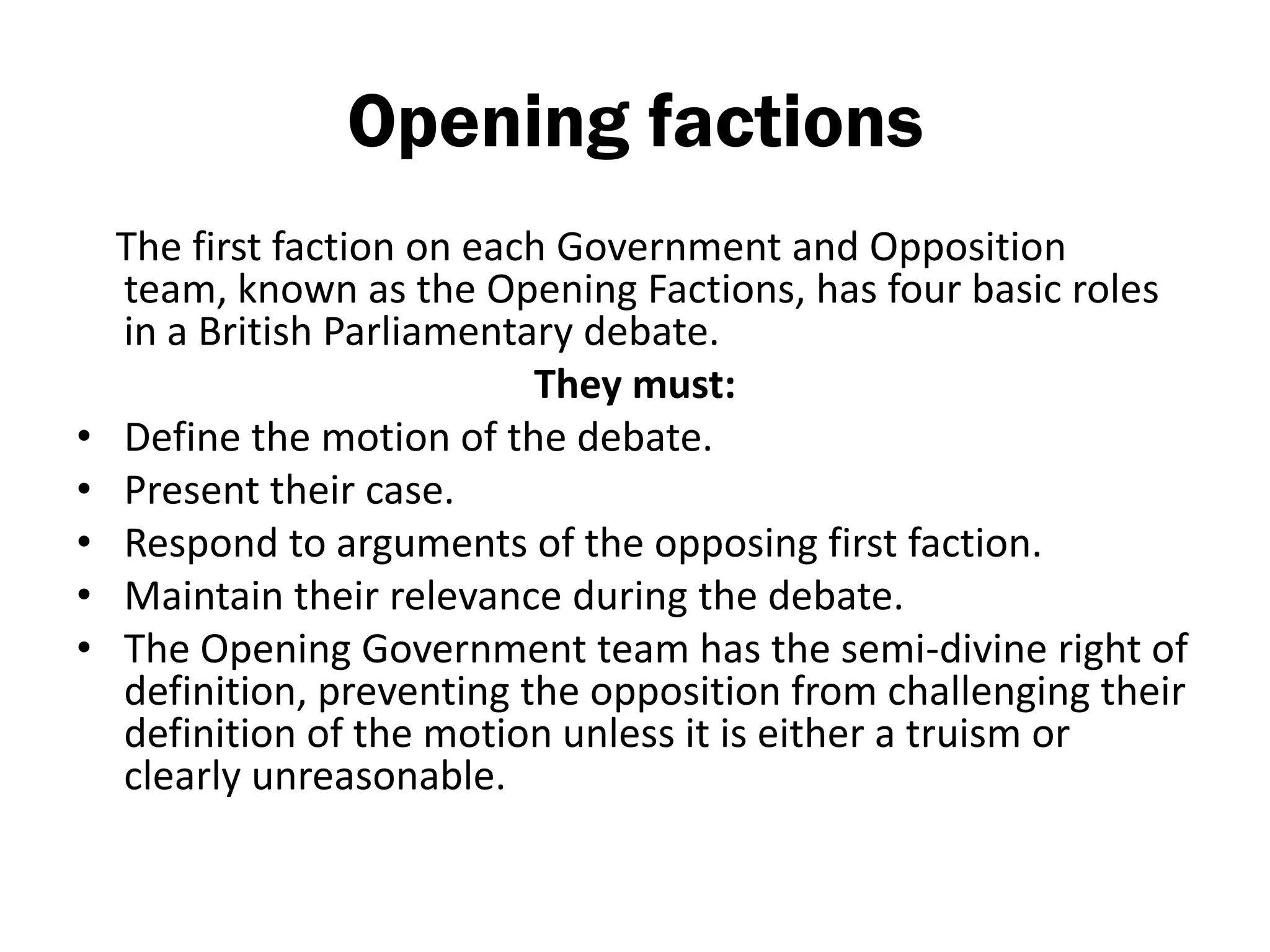 Opening factions
    The first faction on each Government and Opposition
    team, known as the Opening Factions, has four basic roles
    in a British Parliamentary debate.
                            They must:
•   Define the motion of the debate.
•   Present their case.
•   Respond to arguments of the opposing first faction.
•   Maintain their relevance during the debate.
•   The Opening Government team has the semi-divine right of
    definition, preventing the opposition from challenging their
    definition of the motion unless it is either a truism or
    clearly unreasonable.
 