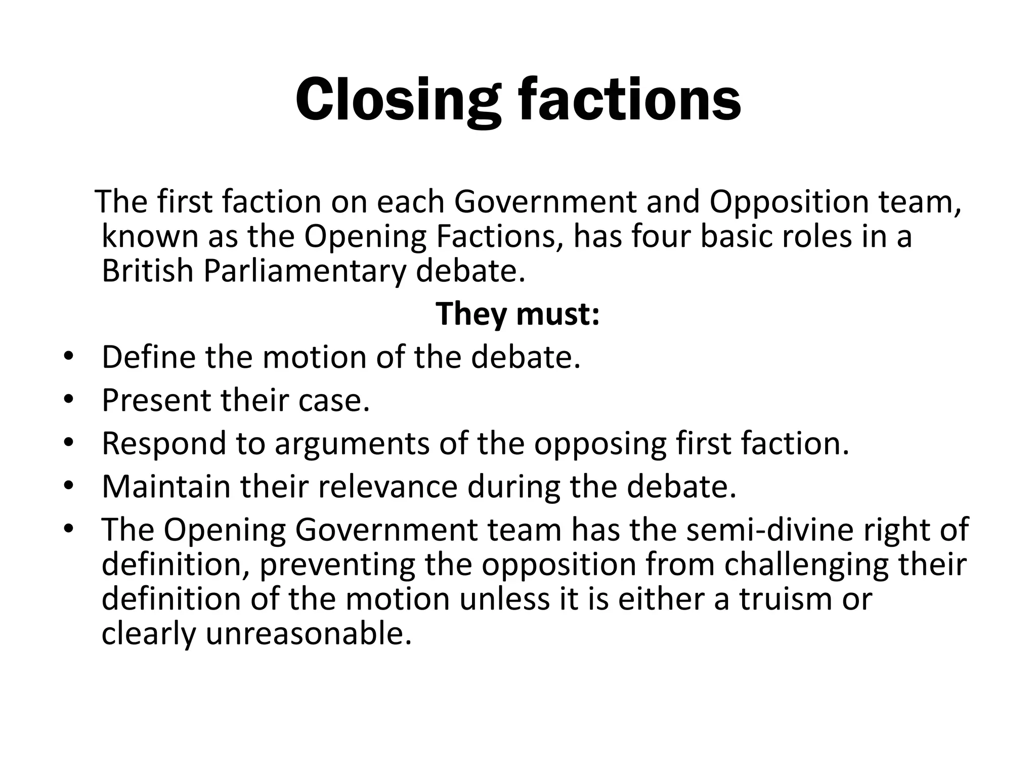 Closing factions
    The first faction on each Government and Opposition team,
    known as the Opening Factions, has four basic roles in a
    British Parliamentary debate.
                            They must:
•   Define the motion of the debate.
•   Present their case.
•   Respond to arguments of the opposing first faction.
•   Maintain their relevance during the debate.
•   The Opening Government team has the semi-divine right of
    definition, preventing the opposition from challenging their
    definition of the motion unless it is either a truism or
    clearly unreasonable.
 