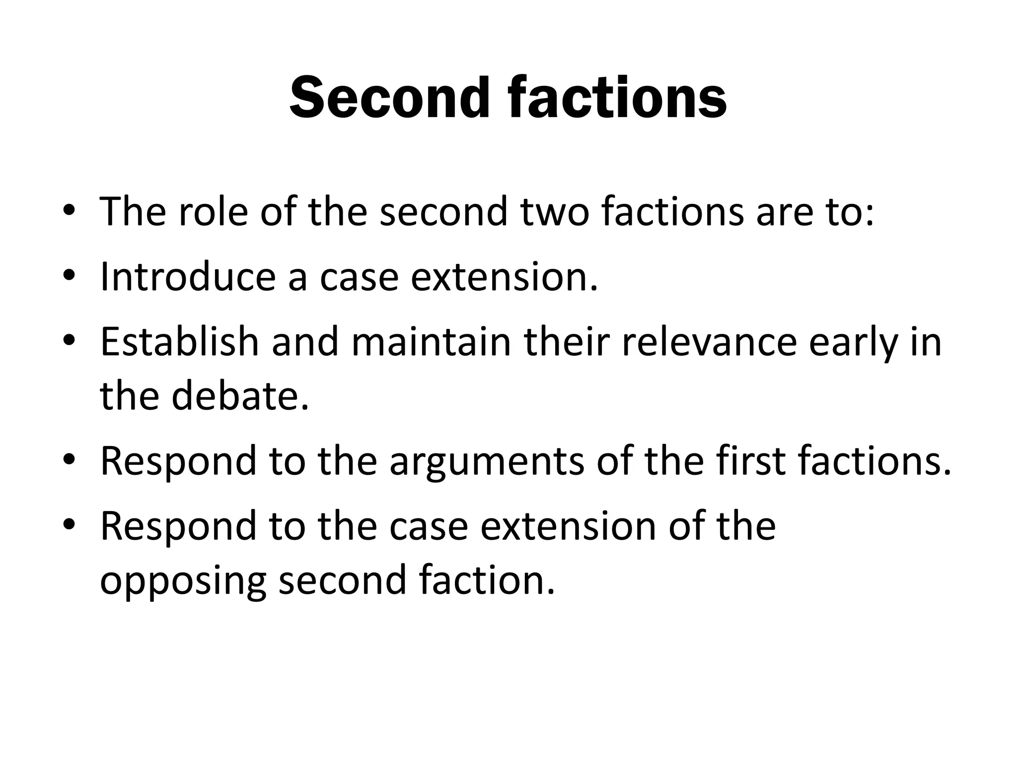 Second factions
• The role of the second two factions are to:
• Introduce a case extension.
• Establish and maintain their relevance early in
  the debate.
• Respond to the arguments of the first factions.
• Respond to the case extension of the
  opposing second faction.
 