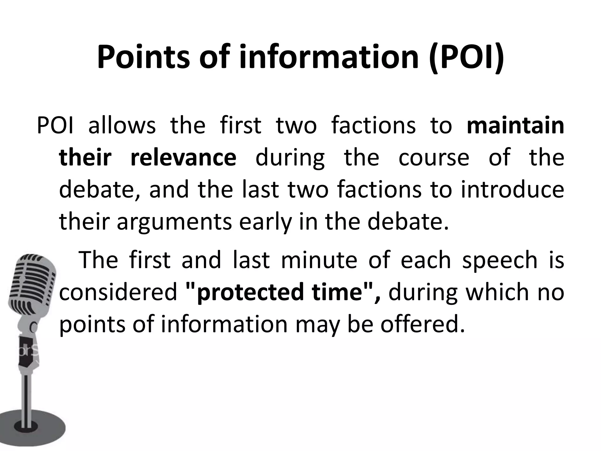 Points of information (POI)
POI allows the first two factions to maintain
 their relevance during the course of the
 debate, and the last two factions to introduce
 their arguments early in the debate.
   The first and last minute of each speech is
 considered "protected time", during which no
 points of information may be offered.
 