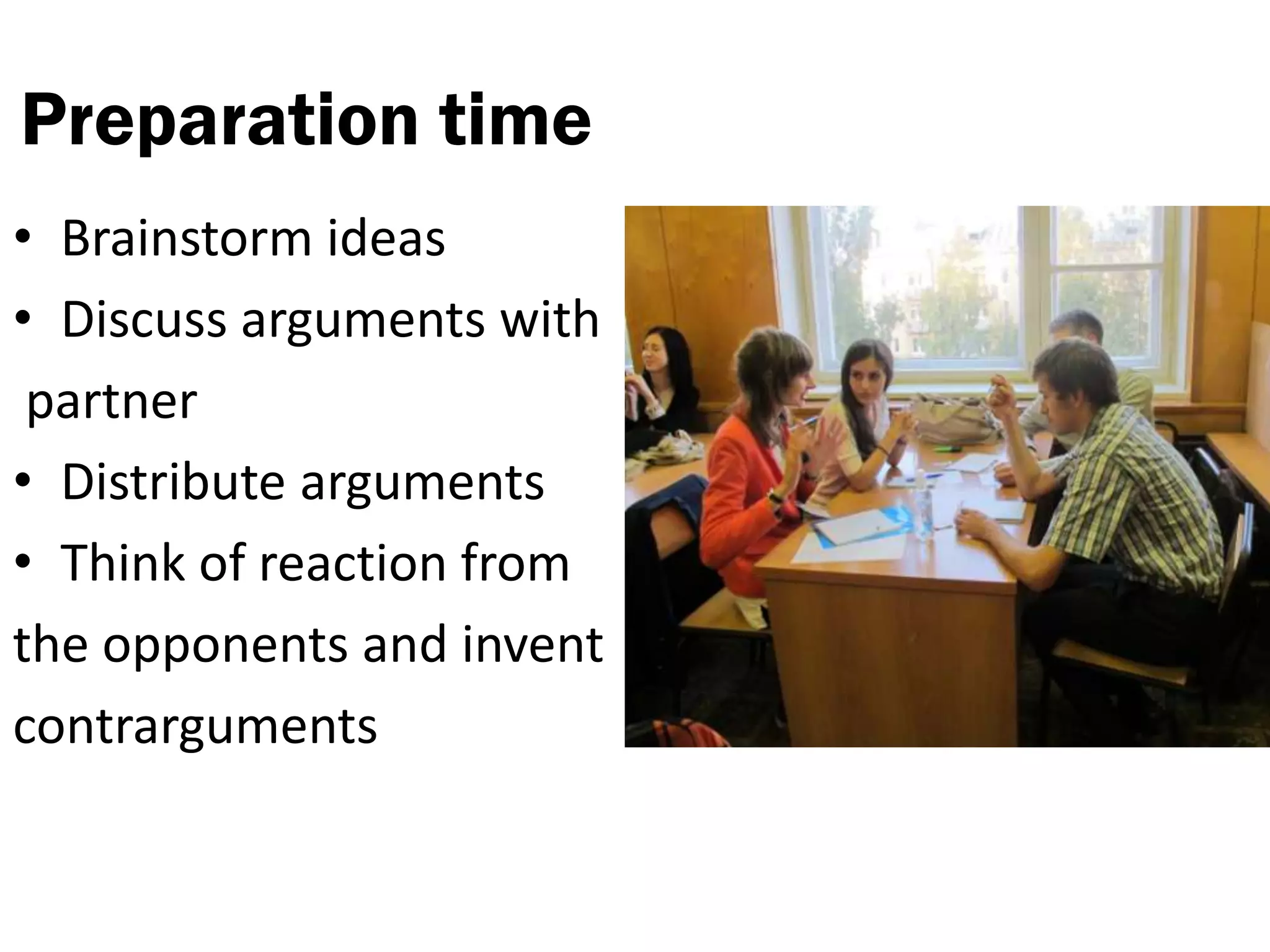 Preparation time
• Brainstorm ideas
• Discuss arguments with
 partner
• Distribute arguments
• Think of reaction from
the opponents and invent
contrarguments
 