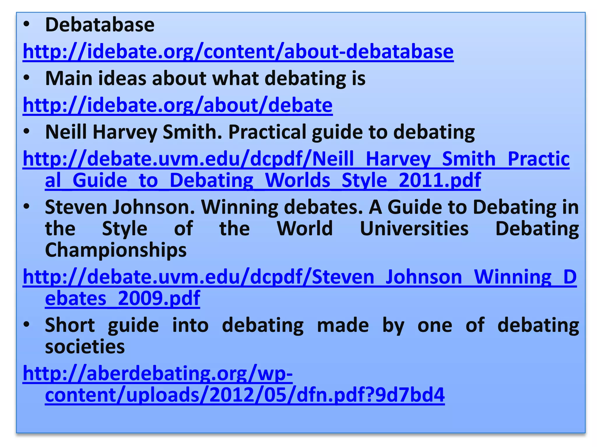• Debatabase
http://idebate.org/content/about-debatabase
• Main ideas about what debating is
http://idebate.org/about/debate
• Neill Harvey Smith. Practical guide to debating
http://debate.uvm.edu/dcpdf/Neill_Harvey_Smith_Practic
  al_Guide_to_Debating_Worlds_Style_2011.pdf
• Steven Johnson. Winning debates. A Guide to Debating in
  the Style of the World Universities Debating
  Championships
http://debate.uvm.edu/dcpdf/Steven_Johnson_Winning_D
  ebates_2009.pdf
• Short guide into debating made by one of debating
  societies
http://aberdebating.org/wp-
  content/uploads/2012/05/dfn.pdf?9d7bd4
 