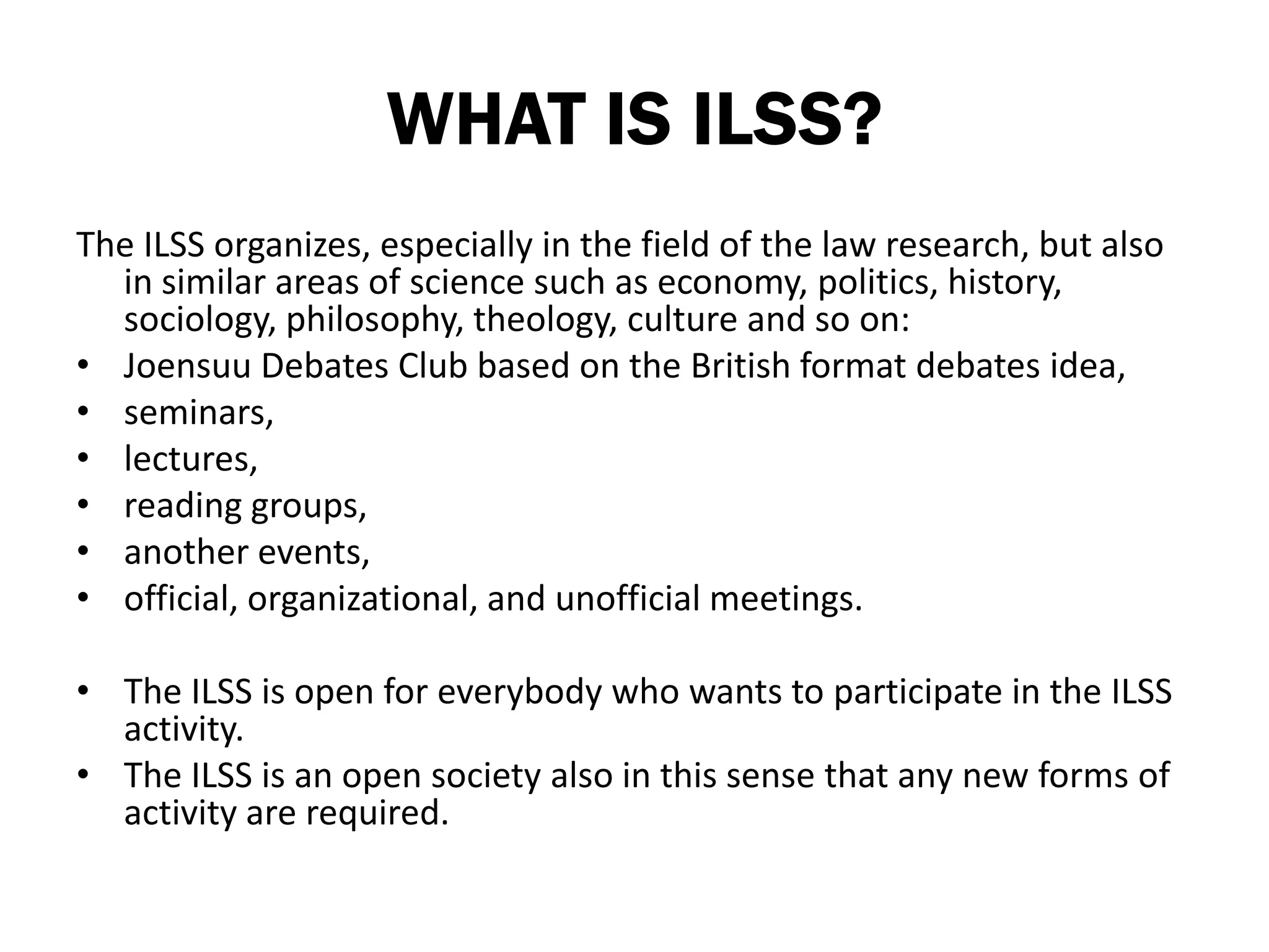 WHAT IS ILSS?
The ILSS organizes, especially in the field of the law research, but also
  in similar areas of science such as economy, politics, history,
  sociology, philosophy, theology, culture and so on:
• Joensuu Debates Club based on the British format debates idea,
• seminars,
• lectures,
• reading groups,
• another events,
• official, organizational, and unofficial meetings.

• The ILSS is open for everybody who wants to participate in the ILSS
  activity.
• The ILSS is an open society also in this sense that any new forms of
  activity are required.
 