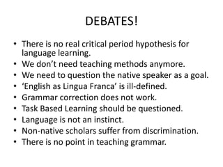 DEBATES!
• There is no real critical period hypothesis for
language learning.
• We don’t need teaching methods anymore.
• We need to question the native speaker as a goal.
• ‘English as Lingua Franca’ is ill-defined.
• Grammar correction does not work.
• Task Based Learning should be questioned.
• Language is not an instinct.
• Non-native scholars suffer from discrimination.
• There is no point in teaching grammar.
 