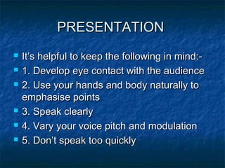 PRESENTATIONPRESENTATION
 It’s helpful to keep the following in mind:-It’s helpful to keep the following in mind:-
 1. Develop eye contact with the audience1. Develop eye contact with the audience
 2. Use your hands and body naturally to2. Use your hands and body naturally to
emphasise pointsemphasise points
 3. Speak clearly3. Speak clearly
 4. Vary your voice pitch and modulation4. Vary your voice pitch and modulation
 5. Don’t speak too quickly5. Don’t speak too quickly
 