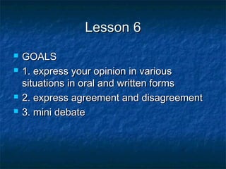Lesson 6Lesson 6
 GOALSGOALS
 1. express your opinion in various1. express your opinion in various
situations in oral and written formssituations in oral and written forms
 2. express agreement and disagreement2. express agreement and disagreement
 3. mini debate3. mini debate
 