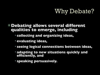 Debating  allows several different
 qualities to emerge, including
   collecting and organizing ideas,
   evaluating ideas,
   seeing logical connections between ideas,
   adapting to new situations quickly and
    efﬁciently, and
   speaking persuasively.
 