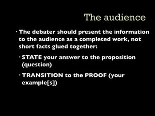  The debater should present the information
  to the audience as a completed work, not
  short facts glued together:
  STATE your answer to the proposition
   (question)
  TRANSITION to the PROOF (your
   example[s])
 