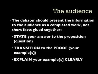 The debater should present the information
  to the audience as a completed work, not
  short facts glued together:
  STATE your answer to the proposition
   (question)
  TRANSITION to the PROOF (your
   example[s])
  EXPLAIN your example[s] CLEARLY
 