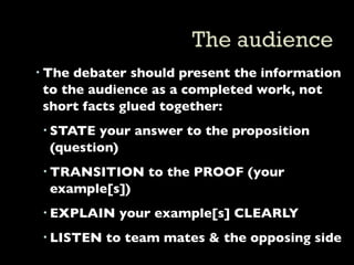  The debater should present the information
  to the audience as a completed work, not
  short facts glued together:
  STATE your answer to the proposition
   (question)
  TRANSITION to the PROOF (your
   example[s])
  EXPLAIN your example[s] CLEARLY
  LISTEN to team mates & the opposing side
 