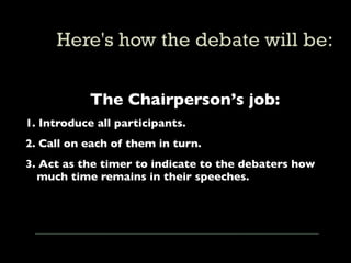 The Chairperson’s job:
1. Introduce all participants.
2. Call on each of them in turn.
3. Act as the timer to indicate to the debaters how
  much time remains in their speeches.
 