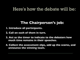The Chairperson’s job:
1. Introduce all participants.
2. Call on each of them in turn.
3. Act as the timer to indicate to the debaters how
  much time remains in their speeches.
4. Collect the assessment slips, add up the scores, and
  announce the winning team.
 