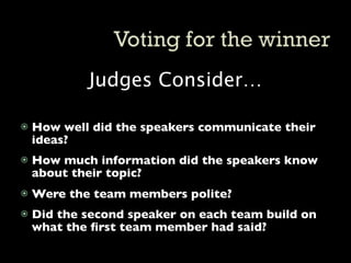 Judges Consider…

   How well did the speakers communicate their
    ideas?
   How much information did the speakers know
    about their topic?
   Were the team members polite?
   Did the second speaker on each team build on
    what the ﬁrst team member had said?
 