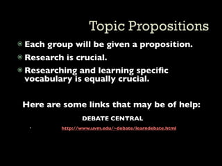  Each   group will be given a proposition.
 Research is crucial.
 Researching and learning speciﬁc
  vocabulary is equally crucial.


 Here are some links that may be of help:
                   DEBATE CENTRAL
           http://www.uvm.edu/~debate/learndebate.html
 