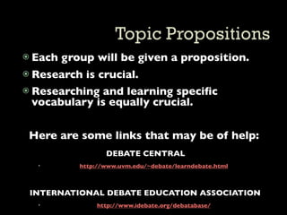  Each   group will be given a proposition.
 Research is crucial.
 Researching and learning speciﬁc
  vocabulary is equally crucial.


 Here are some links that may be of help:
                   DEBATE CENTRAL
           http://www.uvm.edu/~debate/learndebate.html



 INTERNATIONAL DEBATE EDUCATION ASSOCIATION
                http://www.idebate.org/debatabase/
 