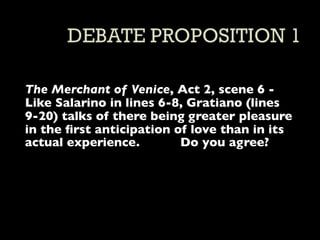 The Merchant of Venice, Act 2, scene 6 -
Like Salarino in lines 6-8, Gratiano (lines
9-20) talks of there being greater pleasure
in the ﬁrst anticipation of love than in its
actual experience.        Do you agree?
 