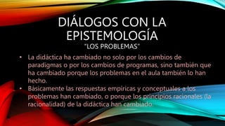 DIÁLOGOS CON LA
EPISTEMOLOGÍA
“LOS PROBLEMAS”
• La didáctica ha cambiado no solo por los cambios de
paradigmas o por los cambios de programas, sino también que
ha cambiado porque los problemas en el aula también lo han
hecho.
• Básicamente las respuestas empíricas y conceptuales a los
problemas han cambiado, o porque los principios racionales (la
racionalidad) de la didáctica han cambiado.
 