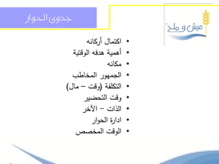 ‫جدوى احلواز‬

                ‫اكتمال أركانو‬     ‫•‬
           ‫أىمية ىدفو الوقتية‬     ‫•‬
                         ‫مكانو‬    ‫•‬
           ‫الجميور المخاطب‬        ‫•‬
         ‫التكمفة (وقت – مال)‬      ‫•‬
               ‫وقت التحضير‬        ‫•‬
               ‫الذات - اآلخر‬      ‫•‬
                   ‫ادا ة الحوار‬
                          ‫ر‬       ‫•‬
            ‫الوقت المخصص‬          ‫•‬
 