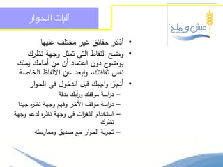 ‫آليات احلواز‬

         ‫• أذكر حقائق غير مختمف عمييا‬
    ‫• وضح النقاط التي تمثل وجية نظرك‬
 ‫ح دون اعتماد أن من أمامك يممك‬ ‫بوضو‬
 ‫نفس ثقافتك، وابعد عن األلفاظ الخاصة‬
     ‫• أنجز واجبك قبل الدخول في الحوار‬
                 ‫د اسة موقفك و أيك بدقة‬
                        ‫ر‬           ‫ر‬     ‫–‬
 ‫د اسة موقف اآلخر وفيم وجية نظ ه جيدا‬
      ‫ر‬                             ‫ر‬     ‫–‬
‫استخدام الثغ ات في وجية نظ ه لدعم وجية‬
           ‫ر‬               ‫ر‬              ‫–‬
                                  ‫نظرك‬
        ‫تجربة الحوار مع صديق وممارستو‬     ‫–‬
 