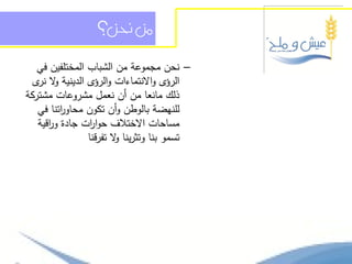 ‫من حنن؟‬

   ‫– نحن مجموعة من الشباب المختمفين في‬
  ‫الرؤى واالنتماءات والرؤى الدينية ال ى‬
   ‫و نر‬
‫ذلك مانعا من أن نعمل مشروعات مشتركة‬
   ‫لمنيضة بالوطن وأن تكون محاو اتنا في‬
         ‫ر‬
   ‫مساحات االختالف حوا ات جادة و اقية‬
      ‫ر‬         ‫ر‬
                ‫تسمو بنا وتثرينا ال تفرقنا‬
                        ‫و‬
 