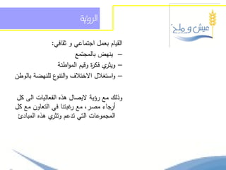 ‫السؤية‬

             ‫القيام بعمل اجتماعي و ثقافي:‬
                       ‫– ينيض بالمجتمع‬
                ‫ي فك ة وقيم المواطنة‬
                              ‫– ويثر ر‬
‫– واستغالل االختالف و ع لمنيضة بالوطن‬
               ‫التنو‬

‫وذلك مع رؤية اليصال ىذه الفعاليات الى كل‬
‫أرجاء مصر، مع غبتنا في التعاون مع كل‬
                      ‫ر‬
 ‫المجموعات التي تدعم ي ىذه المبادئ‬
              ‫وتثر‬
 