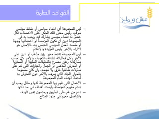 ‫الكواعد العامة‬

    ‫ليس لممجموعة أي انتماء سياسي أو نشاط سياسي‬          ‫–‬
  ‫متوقع، وليس معنى ذلك الحكر عمى األعضاء، فكل‬
      ‫عضو لو انتماء سياسي يشارك فيو يرحب بو في‬
 ‫المجموعة دون أن تكون المؤسسة أو أعضائيا وجية‬
    ‫أو مقصد لمعمل السياسي الخاص بو، فاألصل ىو‬
                ‫االث اء باآلخر وليس الم ايدة واالعالم‬
                            ‫ز‬                  ‫ر‬
  ‫ليس لممجموعة نشاط مميز يؤيد مذىب أو دين عمى‬           ‫–‬
‫اآلخر وكل فعالياتو لمثقافة والتعريف باآلخر كل حسب‬
 ‫ح بالتعميقات السمبية أو السخرية‬‫مشاركاتو وغير مصر‬
‫أو التحرش المذىبي أو الجمل والعبا ات التي تنم عمى‬
                ‫ر‬
     ‫مدل الت طائفية تفرق ال تجمع، وان كان مسموحا‬
                              ‫و‬                ‫و‬
    ‫بالحوار الجاد الذي يعرف باآلخر دون التحرش بو‬
                        ‫لخدمة اليدف العام لممجموعة‬
‫األعمال التي تقوم بيا المجموعة كميا وسائل يجب أن‬        ‫–‬
     ‫تخدم مفيوم المواطنة وليست أىداف في حد ذاتيا‬
       ‫دعم من ىم عمى الطريق ويخدمون نفس اليدف‬           ‫–‬
                     ‫والتواصل معيم في حدود المتاح‬
 