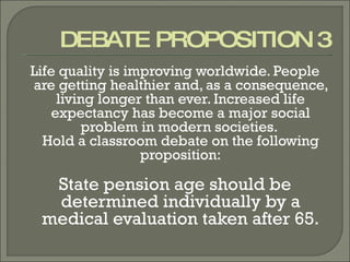 DEBATE PROPOSITION 3 Life quality is improving worldwide. People are getting healthier and, as a consequence, living longer than ever. Increased life expectancy has become a major social problem in modern societies.  Hold a classroom debate on the following proposition: State pension age should be determined individually by a medical evaluation taken after 65. 