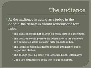 As the audience is acting as a judge in the debate, the debaters should remember a few rules:  The debater should  not  deliver too many facts in a short time.  The debater should present the information to the audience as a completed work, not short facts glued together.  The language used in a debate must be intelligible, free of jargon and clichés.  The speech must be clear, well-organized, and  informative Good use of transitions is the key to a good debate.  