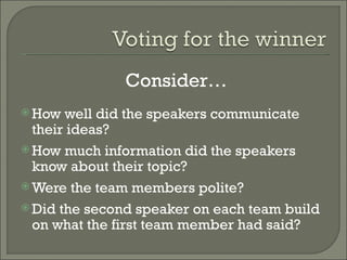 How well did the speakers communicate their ideas? How much information did the speakers know about their topic? Were the team members polite? Did the second speaker on each team build on what the first team member had said? Consider… 