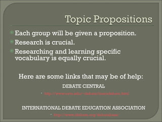 Each group will be given a proposition.  Research is crucial. Researching and learning specific vocabulary is equally crucial. Here are some links that may be of help: DEBATE CENTRAL http://www.uvm.edu/~debate/learndebate.html INTERNATIONAL DEBATE EDUCATION ASSOCIATION http://www.idebate.org/debatabase/ 