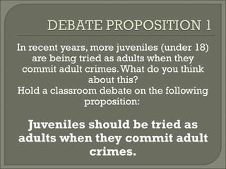In recent years, more juveniles (under 18) are being tried as adults when they commit adult crimes. What do you think about this? Hold a classroom debate on the following proposition:  Juveniles should be tried as adults when they commit adult crimes. 