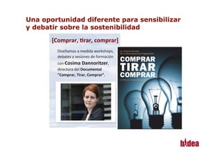 [Comprar,	
  *rar,	
  comprar]
                                 	
  
      Diseñamos	
  a	
  medida	
  workshops,	
  
      debates	
  y	
  sesiones	
  de	
  formación	
  
      con	
  Cosima	
  Dannoritzer,	
  
      directora	
  del	
  Documental	
  
      "Comprar,	
  Tirar,	
  Comprar”.	
  




1
 