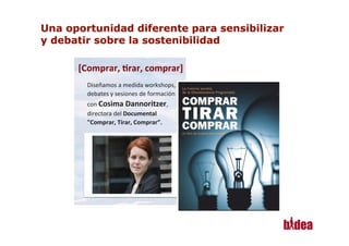 [Comprar,	
  *rar,	
  comprar]
                                  	
  
       Diseñamos	
  a	
  medida	
  workshops,	
  
       debates	
  y	
  sesiones	
  de	
  formación	
  
       con	
  Cosima	
  Dannoritzer,	
  
       directora	
  del	
  Documental	
  
       "Comprar,	
  Tirar,	
  Comprar”.	
  




10
 