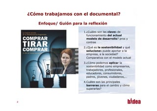 ¿Cómo trabajamos con el documental?

         Enfoque/ Guión para la reflexión

                              1. ¿Cuáles son las claves de
                                 funcionamiento del actual
                                 modelo de desarrollo? pros y
                                 contras
                              2. ¿Qué es la sostenibilidad y qué
                                 soluciones puede aportar a la
                                 empresa, a la sociedad?
                                 Comparativa con el modelo actual
                              3. ¿Cómo podemos aplicar la
                                 sostenibilidad como empresarios,
                                 trabajadores, profesionales,
                                 educadores, consumidores,
                                 padres, jóvenes, ciudadanos,…
                              4. Cuáles son las principales
                                 barreras para el cambio y cómo
                                 superarlas?



22
 