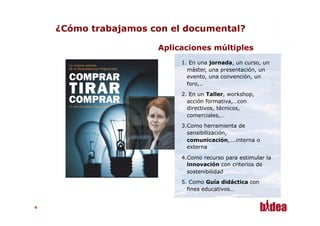 ¿Cómo trabajamos con el documental?

                       Aplicaciones múltiples
                            1.  En una jornada, un curso, un
                              máster, una presentación, un
                              evento, una convención, un
                              foro,..
                            2.  En un Taller, workshop,
                              acción formativa,…con
                              directivos, técnicos,
                              comerciales,…
                            3. Como herramienta de
                               sensibilización,
                               comunicación,….interna o
                               externa

                            4. Como recurso para estimular la
                               innovación con criterios de
                               sostenibilidad
                            5.  Como Guía didáctica con
                              fines educativos…


44
 