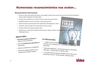 Numerosos reconocimientos nos avalan…
     Reconocimiento	
  internacional	
  
          •  Premio	
  al	
  mejor	
  documental	
  de	
  Ciencia	
  y	
  Tecnología,	
  FesAval	
  Internacional	
  de	
  Cine	
  Documental	
  de	
  Guangzhou	
  
             (China),	
  2010	
  y	
  Shanghai	
  TV	
  FesAval	
  2011.	
  
          •  Premios	
  de	
  la	
  Academia	
  de	
  TV	
  2011,	
  Premio	
  al	
  mejor	
  documental	
  2011	
  
          •  SCINEMA	
  fesAval	
  of	
  Science	
  Film	
  2011	
  (	
  Australia),	
  best	
  Film	
  
          •  Selección	
  oﬁcial,	
  Environmental	
  Film	
  FesAval	
  2011	
  (Washington	
  DC,	
  USA)	
  
          •  	
  Selección	
  	
  oﬁcial,	
  Energy	
  Film	
  FesAval	
  2011	
  (Lausana,	
  Suiza)	
  	
  
          •  Finalista,	
  FOCAL	
  InternaAonal	
  Awards	
  2011	
  
          •  Seleccionat	
  en	
  numerosos	
  fesAvales	
  internacionales:	
  Athens,	
  México,	
  Stanford,	
  Bangkok,	
  Japón,	
  Berlín,	
  Colombia,	
  
             Edimburgh,	
  Brasil,…	
  


      Algunos	
  datos	
  
                                           ncia	
  televisiva	
  en	
                       La	
  crí*ca	
  ha	
  dicho	
  
      •  Récords	
  de	
  audie
          España,	
  Franc         ia	
  y	
  Alemania	
  
                                                                                            •  “…culAva	
  uno
                                                                          dores	
  en	
                             	
  de	
  los	
  valores	
  de	
  su	
  g
       •   Más	
  de	
  2,5	
  millones	
  de	
  especta                                         profundo	
  que	
  no	
  sabem                               énero:	
  revelarnos	
  algo
                                                                                                                                                                                                  	
  
                                                                                                                                           os	
  ver.”	
  (Jordi	
  Balló,	
  L
           toda	
  Europ     a	
                                                                Barcelona)	
                                                                    a	
  Vanguardia,	
  
                                               rios	
  en	
  la	
  blogo   sfera	
  
        •  Miles	
  de	
  comenta                                                          •  	
  “documental	
  ediﬁc
                                                                                                                               ante…	
  demostración	
  
                                                                     	
  con	
  la	
                                                                                 rigurosa,	
  apasionada,	
  
                                             ui os	
  públicos                                implacable…”	
  (Hélène
        •  Más	
  de	
  50	
  coloq                                                                                                 	
  Delye,	
  Le	
  Monde,	
  Par
                                                                                                                                                                         ís)	
  
                                                 mas	
  semanas
            directora	
  en	
  las	
  úlA                                                 •  “…una	
  hábil	
  reﬂexió
                                                                                                                               n	
  histórica	
  y	
  ﬁlosóﬁca	
  
                                                                                              sociedad	
  de	
  consumo.                                               sobre	
  la	
  deriva	
  de	
  la	
  
                                                                                                                                    ”	
  (Émilie	
  Gavoille,	
  Tele
                                                                                                                                                                          rama,	
  París)


55
 