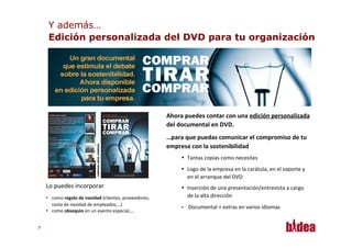 Y además…
      Edición personalizada del DVD para tu organización




                                                                            Ahora	
  puedes	
  contar	
  con	
  una	
  edición	
  personalizada	
  
                                                                            del	
  documental	
  en	
  DVD.	
  
                                                                            …para	
  que	
  puedas	
  comunicar	
  el	
  compromiso	
  de	
  tu	
  
                                                                            empresa	
  con	
  la	
  sostenibilidad	
  
                                                                                   •  Tantas	
  copias	
  como	
  necesites
                                                                                   •  Logo	
  de	
  la	
  empresa	
  en	
  la	
  carátula,	
  en	
  el	
  soporte	
  y	
  
                                                                                      en	
  el	
  arranque	
  del	
  DVD	
  
     Lo	
  puedes	
  incorporar	
                                                  •  Inserción	
  de	
  una	
  presentación/entrevista	
  a	
  cargo	
  	
  
     •  como	
  regalo	
  de	
  navidad	
  (clientes,	
  proveedores,	
               de	
  la	
  alta	
  dirección	
  
        cesta	
  de	
  navidad	
  de	
  empleados,…)	
  
                                                                                   •    Documental	
  +	
  extras	
  en	
  varios	
  idiomas	
  
     •  como	
  obsequio	
  en	
  un	
  evento	
  especial,…	
  


77
 
