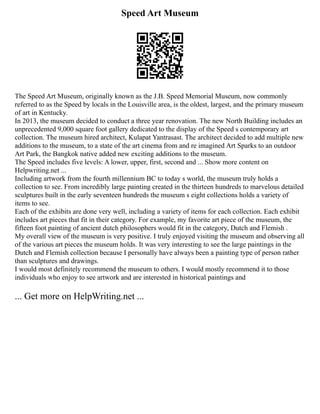 Speed Art Museum
The Speed Art Museum, originally known as the J.B. Speed Memorial Museum, now commonly
referred to as the Speed by locals in the Louisville area, is the oldest, largest, and the primary museum
of art in Kentucky.
In 2013, the museum decided to conduct a three year renovation. The new North Building includes an
unprecedented 9,000 square foot gallery dedicated to the display of the Speed s contemporary art
collection. The museum hired architect, Kulapat Yantrasast. The architect decided to add multiple new
additions to the museum, to a state of the art cinema from and re imagined Art Sparks to an outdoor
Art Park, the Bangkok native added new exciting additions to the museum.
The Speed includes five levels: A lower, upper, first, second and ... Show more content on
Helpwriting.net ...
Including artwork from the fourth millennium BC to today s world, the museum truly holds a
collection to see. From incredibly large painting created in the thirteen hundreds to marvelous detailed
sculptures built in the early seventeen hundreds the museum s eight collections holds a variety of
items to see.
Each of the exhibits are done very well, including a variety of items for each collection. Each exhibit
includes art pieces that fit in their category. For example, my favorite art piece of the museum, the
fifteen foot painting of ancient dutch philosophers would fit in the category, Dutch and Flemish .
My overall view of the museum is very positive. I truly enjoyed visiting the museum and observing all
of the various art pieces the museum holds. It was very interesting to see the large paintings in the
Dutch and Flemish collection because I personally have always been a painting type of person rather
than sculptures and drawings.
I would most definitely recommend the museum to others. I would mostly recommend it to those
individuals who enjoy to see artwork and are interested in historical paintings and
... Get more on HelpWriting.net ...
 