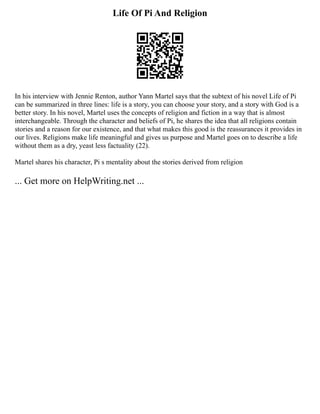 Life Of Pi And Religion
In his interview with Jennie Renton, author Yann Martel says that the subtext of his novel Life of Pi
can be summarized in three lines: life is a story, you can choose your story, and a story with God is a
better story. In his novel, Martel uses the concepts of religion and fiction in a way that is almost
interchangeable. Through the character and beliefs of Pi, he shares the idea that all religions contain
stories and a reason for our existence, and that what makes this good is the reassurances it provides in
our lives. Religions make life meaningful and gives us purpose and Martel goes on to describe a life
without them as a dry, yeast less factuality (22).
Martel shares his character, Pi s mentality about the stories derived from religion
... Get more on HelpWriting.net ...
 