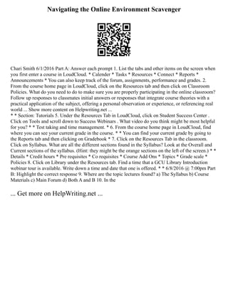 Navigating the Online Environment Scavenger
Chari Smith 6/1/2016 Part A: Answer each prompt 1. List the tabs and other items on the screen when
you first enter a course in LoudCloud. * Calender * Tasks * Resources * Connect * Reports *
Announcements * You can also keep track of the forum, assignments, performance and grades. 2.
From the course home page in LoudCloud, click on the Resources tab and then click on Classroom
Policies. What do you need to do to make sure you are properly participating in the online classroom?
Follow up responses to classmates initial answers or responses that integrate course theories with a
practical application of the subject, offering a personal observation or experience, or referencing real
world ... Show more content on Helpwriting.net ...
* * Section: Tutorials 5. Under the Resources Tab in LoudCloud, click on Student Success Center .
Click on Tools and scroll down to Success Webinars . What video do you think might be most helpful
for you? * * Test taking and time management. * 6. From the course home page in LoudCloud, find
where you can see your current grade in the course. * * You can find your current grade by going to
the Reports tab and then clicking on Gradebook * 7. Click on the Resources Tab in the classroom.
Click on Syllabus. What are all the different sections found in the Syllabus? Look at the Overall and
Current sections of the syllabus. (Hint: they might be the orange sections on the left of the screen.) * *
Details * Credit hours * Pre requisites * Co requisites * Course Add Ons * Topics * Grade scale *
Policies 8. Click on Library under the Resources tab. Find a time that a GCU Library Introduction
webinar tour is available. Write down a time and date that one is offered. * * 6/8/2016 @ 7:00pm Part
B: Highlight the correct response 9. Where are the topic lectures found? a) The Syllabus b) Course
Materials c) Main Forum d) Both A and B 10. In the
... Get more on HelpWriting.net ...
 