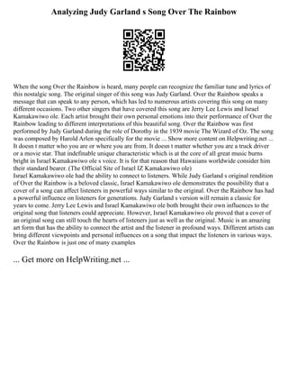 Analyzing Judy Garland s Song Over The Rainbow
When the song Over the Rainbow is heard, many people can recognize the familiar tune and lyrics of
this nostalgic song. The original singer of this song was Judy Garland. Over the Rainbow speaks a
message that can speak to any person, which has led to numerous artists covering this song on many
different occasions. Two other singers that have covered this song are Jerry Lee Lewis and Israel
Kamakawiwo ole. Each artist brought their own personal emotions into their performance of Over the
Rainbow leading to different interpretations of this beautiful song. Over the Rainbow was first
performed by Judy Garland during the role of Dorothy in the 1939 movie The Wizard of Oz. The song
was composed by Harold Arlen specifically for the movie ... Show more content on Helpwriting.net ...
It doesn t matter who you are or where you are from. It doesn t matter whether you are a truck driver
or a movie star. That indefinable unique characteristic which is at the core of all great music burns
bright in Israel Kamakawiwo ole s voice. It is for that reason that Hawaiians worldwide consider him
their standard bearer. (The Official Site of Israel IZ Kamakawiwo ole)
Israel Kamakawiwo ole had the ability to connect to listeners. While Judy Garland s original rendition
of Over the Rainbow is a beloved classic, Israel Kamakawiwo ole demonstrates the possibility that a
cover of a song can affect listeners in powerful ways similar to the original. Over the Rainbow has had
a powerful influence on listeners for generations. Judy Garland s version will remain a classic for
years to come. Jerry Lee Lewis and Israel Kamakawiwo ole both brought their own influences to the
original song that listeners could appreciate. However, Israel Kamakawiwo ole proved that a cover of
an original song can still touch the hearts of listeners just as well as the original. Music is an amazing
art form that has the ability to connect the artist and the listener in profound ways. Different artists can
bring different viewpoints and personal influences on a song that impact the listeners in various ways.
Over the Rainbow is just one of many examples
... Get more on HelpWriting.net ...
 