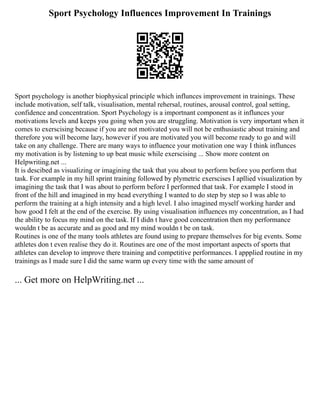 Sport Psychology Influences Improvement In Trainings
Sport psychology is another biophysical principle which influnces improvement in trainings. These
include motivation, self talk, visualisation, mental rehersal, routines, arousal control, goal setting,
confidence and concentration. Sport Psychology is a importnant component as it influnces your
motivations levels and keeps you going when you are struggling. Motivation is very important when it
comes to exerscising because if you are not motivated you will not be enthusiastic about training and
therefore you will become lazy, however if you are motivated you will become ready to go and will
take on any challenge. There are many ways to influence your motivation one way I think influnces
my motivation is by listening to up beat music while exerscising ... Show more content on
Helpwriting.net ...
It is descibed as visualizing or imagining the task that you about to perform before you perform that
task. For example in my hill sprint training followed by plymetric exerscises I apllied visualization by
imagining the task that I was about to perform before I performed that task. For example I stood in
front of the hill and imagined in my head everything I wanted to do step by step so I was able to
perform the training at a high intensity and a high level. I also imagined myself working harder and
how good I felt at the end of the exercise. By using visualisation influences my concentration, as I had
the ability to focus my mind on the task. If I didn t have good concentration then my performance
wouldn t be as accurate and as good and my mind wouldn t be on task.
Routines is one of the many tools athletes are found using to prepare themselves for big events. Some
athletes don t even realise they do it. Routines are one of the most important aspects of sports that
athletes can develop to improve there training and competitive performances. I appplied routine in my
trainings as I made sure I did the same warm up every time with the same amount of
... Get more on HelpWriting.net ...
 