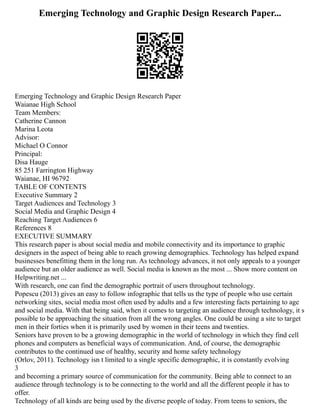 Emerging Technology and Graphic Design Research Paper...
Emerging Technology and Graphic Design Research Paper
Waianae High School
Team Members:
Catherine Cannon
Marina Leota
Advisor:
Michael O Connor
Principal:
Disa Hauge
85 251 Farrington Highway
Waianae, HI 96792
TABLE OF CONTENTS
Executive Summary 2
Target Audiences and Technology 3
Social Media and Graphic Design 4
Reaching Target Audiences 6
References 8
EXECUTIVE SUMMARY
This research paper is about social media and mobile connectivity and its importance to graphic
designers in the aspect of being able to reach growing demographics. Technology has helped expand
businesses benefitting them in the long run. As technology advances, it not only appeals to a younger
audience but an older audience as well. Social media is known as the most ... Show more content on
Helpwriting.net ...
With research, one can find the demographic portrait of users throughout technology.
Popescu (2013) gives an easy to follow infographic that tells us the type of people who use certain
networking sites, social media most often used by adults and a few interesting facts pertaining to age
and social media. With that being said, when it comes to targeting an audience through technology, it s
possible to be approaching the situation from all the wrong angles. One could be using a site to target
men in their forties when it is primarily used by women in their teens and twenties.
Seniors have proven to be a growing demographic in the world of technology in which they find cell
phones and computers as beneficial ways of communication. And, of course, the demographic
contributes to the continued use of healthy, security and home safety technology
(Orlov, 2011). Technology isn t limited to a single specific demographic, it is constantly evolving
3
and becoming a primary source of communication for the community. Being able to connect to an
audience through technology is to be connecting to the world and all the different people it has to
offer.
Technology of all kinds are being used by the diverse people of today. From teens to seniors, the
 
