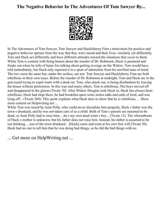 The Negative Behavior In The Adventures Of Tom Sawyer By...
In The Adventures of Tom Sawyer, Tom Sawyer and Huckleberry Finn s motivation for positive and
negative behavior sprouts from the way that they were raised and their lives: similarly yet differently.
Tom and Huck act differently and have different attitudes toward the situations that occur to them.
While Tom is content with being honest about the murder of Dr. Robinson, Huck is paranoid and
freaks out when he tells of Injun Joe talking about getting revenge on the Widow. Tom would have
told immediately, but Huck only reported it in a spurt of adrenaline from his terrified state of mind.
The two seem the same but, under the surface, are not. Tom Sawyer and Huckleberry Finn are both
rebellious in their own ways. Before the murder of Dr. Robinson at midnight, Tom and Huck are in the
graveyard trying to expel warts with a dead cat. Tom, who snuck out, is being disobedient by leaving
the house without permission. In this way and many others, Tom is rebellious, The boys moved off
and disappeared in the gloom (Twain 70). After Widow Douglas took Huck in, Huck has always been
rebellious, Huck had slept there; he had breakfast upon some stolen odds and ends of food, and was
lying off... (Twain 204). This quote explains what Huck does to show that he is rebellious. ... Show
more content on Helpwriting.net ...
While Tom was raised by Aunt Polly, who could never discipline him properly, Huck s father was the
town s drunkard, and he was not taken care of as a child. Both of Tom s parents are assumed to be
dead, so Aunt Polly had to raise him, ...he s my own dead sister s boy... (Twain 12). The whereabouts
of Huck s mother is unknown, but his father does not raise him. Instead, his father is assumed to be
out drinking, ...son of the town drunkard... [Huck] came and went at his own free will (Twain 50).
Huck had no one to tell him that he was doing bad things, so he did the bad things with no
... Get more on HelpWriting.net ...
 