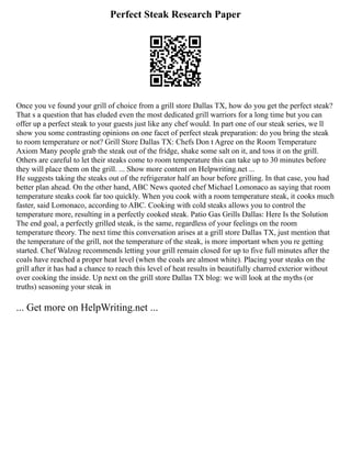 Perfect Steak Research Paper
Once you ve found your grill of choice from a grill store Dallas TX, how do you get the perfect steak?
That s a question that has eluded even the most dedicated grill warriors for a long time but you can
offer up a perfect steak to your guests just like any chef would. In part one of our steak series, we ll
show you some contrasting opinions on one facet of perfect steak preparation: do you bring the steak
to room temperature or not? Grill Store Dallas TX: Chefs Don t Agree on the Room Temperature
Axiom Many people grab the steak out of the fridge, shake some salt on it, and toss it on the grill.
Others are careful to let their steaks come to room temperature this can take up to 30 minutes before
they will place them on the grill. ... Show more content on Helpwriting.net ...
He suggests taking the steaks out of the refrigerator half an hour before grilling. In that case, you had
better plan ahead. On the other hand, ABC News quoted chef Michael Lomonaco as saying that room
temperature steaks cook far too quickly. When you cook with a room temperature steak, it cooks much
faster, said Lomonaco, according to ABC. Cooking with cold steaks allows you to control the
temperature more, resulting in a perfectly cooked steak. Patio Gas Grills Dallas: Here Is the Solution
The end goal, a perfectly grilled steak, is the same, regardless of your feelings on the room
temperature theory. The next time this conversation arises at a grill store Dallas TX, just mention that
the temperature of the grill, not the temperature of the steak, is more important when you re getting
started. Chef Walzog recommends letting your grill remain closed for up to five full minutes after the
coals have reached a proper heat level (when the coals are almost white). Placing your steaks on the
grill after it has had a chance to reach this level of heat results in beautifully charred exterior without
over cooking the inside. Up next on the grill store Dallas TX blog: we will look at the myths (or
truths) seasoning your steak in
... Get more on HelpWriting.net ...
 