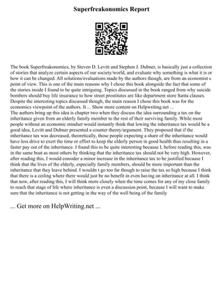 Superfreakonomics Report
The book Superfreakonomics, by Steven D. Levitt and Stephen J. Dubner, is basically just a collection
of stories that analyze certain aspects of our society/world, and evaluate why something is what it is or
how it can be changed. All solutions/evaluations made by the authors though, are from an economist s
point of view. This is one of the main reasons why I chose this book alongside the fact that some of
the stories inside I found to be quite intriguing. Topics discussed in the book ranged from why suicide
bombers should buy life insurance to how street prostitutes are like department store Santa clauses.
Despite the interesting topics discussed though, the main reason I chose this book was for the
economics viewpoint of the authors. It ... Show more content on Helpwriting.net ...
The authors bring up this idea is chapter two when they discuss the idea surrounding a tax on the
inheritance given from an elderly family member to the rest of their surviving family. While most
people without an economic mindset would instantly think that lowing the inheritance tax would be a
good idea, Levitt and Dubner presented a counter theory/argument. They proposed that if the
inheritance tax was decreased, theoretically, those people expecting a share of the inheritance would
have less drive to exert the time or effort to keep the elderly person in good health thus resulting in a
faster pay out of the inheritance. I found this to be quite interesting because I, before reading this, was
in the same boat as most others by thinking that the inheritance tax should not be very high. However,
after reading this, I would consider a minor increase in the inheritance tax to be justified because I
think that the lives of the elderly, especially family members, should be more important than the
inheritance that they leave behind. I wouldn t go too far though to raise the tax so high because I think
that there is a ceiling where there would just be no benefit in even having an inheritance at all. I think
that now, after reading this, I will think more closely when the time comes for any of my close family
to reach that stage of life where inheritance is even a discussion point, because I will want to make
sure that the inheritance is not getting in the way of the well being of the family
... Get more on HelpWriting.net ...
 