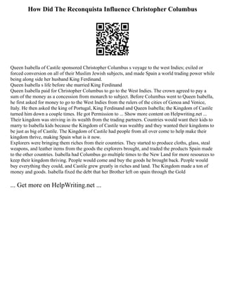 How Did The Reconquista Influence Christopher Columbus
Queen Isabella of Castile sponsored Christopher Columbus s voyage to the west Indies; exiled or
forced conversion on all of their Muslim Jewish subjects, and made Spain a world trading power while
being along side her husband King Ferdinand.
Queen Isabella s life before she married King Ferdinand
Queen Isabella paid for Christopher Columbus to go to the West Indies. The crown agreed to pay a
sum of the money as a concession from monarch to subject. Before Columbus went to Queen Isabella,
he first asked for money to go to the West Indies from the rulers of the cities of Genoa and Venice,
Italy. He then asked the king of Portugal, King Ferdinand and Queen Isabella; the Kingdom of Castile
turned him down a couple times. He got Permission to ... Show more content on Helpwriting.net ...
Their kingdom was striving in its wealth from the trading partners. Countries would want their kids to
marry to Isabella kids because the Kingdom of Castile was wealthy and they wanted their kingdoms to
be just as big of Castile. The Kingdom of Castile had people from all over come to help make their
kingdom thrive, making Spain what is it now.
Explorers were bringing them riches from their countries. They started to produce cloths, glass, steal
weapons, and leather items from the goods the explorers brought, and traded the products Spain made
to the other countries. Isabella had Columbus go multiple times to the New Land for more resources to
keep their kingdom thriving. People would come and buy the goods he brought back. People would
buy everything they could, and Castile grew greatly in riches and land. The Kingdom made a ton of
money and goods. Isabella fixed the debt that her Brother left on spain through the Gold
... Get more on HelpWriting.net ...
 