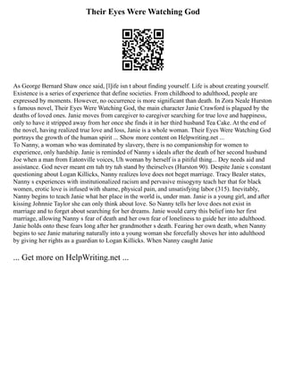 Their Eyes Were Watching God
As George Bernard Shaw once said, [l]ife isn t about finding yourself. Life is about creating yourself.
Existence is a series of experience that define societies. From childhood to adulthood, people are
expressed by moments. However, no occurrence is more significant than death. In Zora Neale Hurston
s famous novel, Their Eyes Were Watching God, the main character Janie Crawford is plagued by the
deaths of loved ones. Janie moves from caregiver to caregiver searching for true love and happiness,
only to have it stripped away from her once she finds it in her third husband Tea Cake. At the end of
the novel, having realized true love and loss, Janie is a whole woman. Their Eyes Were Watching God
portrays the growth of the human spirit ... Show more content on Helpwriting.net ...
To Nanny, a woman who was dominated by slavery, there is no companionship for women to
experience, only hardship. Janie is reminded of Nanny s ideals after the death of her second husband
Joe when a man from Eatonville voices, Uh woman by herself is a pitiful thing... Dey needs aid and
assistance. God never meant em tuh try tuh stand by theirselves (Hurston 90). Despite Janie s constant
questioning about Logan Killicks, Nanny realizes love does not beget marriage. Tracy Bealer states,
Nanny s experiences with institutionalized racism and pervasive misogyny teach her that for black
women, erotic love is infused with shame, physical pain, and unsatisfying labor (315). Inevitably,
Nanny begins to teach Janie what her place in the world is, under man. Janie is a young girl, and after
kissing Johnnie Taylor she can only think about love. So Nanny tells her love does not exist in
marriage and to forget about searching for her dreams. Janie would carry this belief into her first
marriage, allowing Nanny s fear of death and her own fear of loneliness to guide her into adulthood.
Janie holds onto these fears long after her grandmother s death. Fearing her own death, when Nanny
begins to see Janie maturing naturally into a young woman she forcefully shoves her into adulthood
by giving her rights as a guardian to Logan Killicks. When Nanny caught Janie
... Get more on HelpWriting.net ...
 